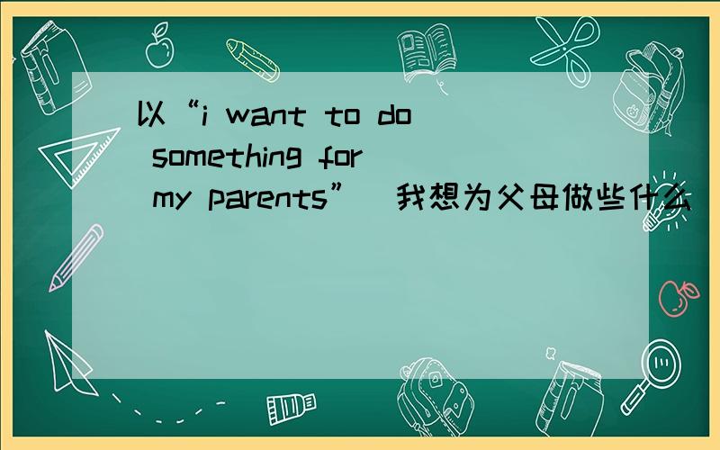 以“i want to do something for my parents”（我想为父母做些什么）写一段话‘不少于60词