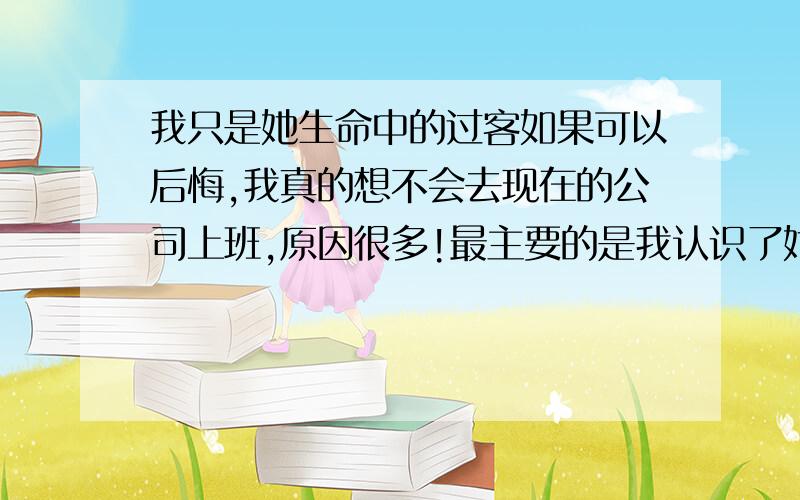 我只是她生命中的过客如果可以后悔,我真的想不会去现在的公司上班,原因很多!最主要的是我认识了她,开始也没有什么,但我不知道为什么我慢慢的喜欢上了她,可是.我现在真的很烦,我对我