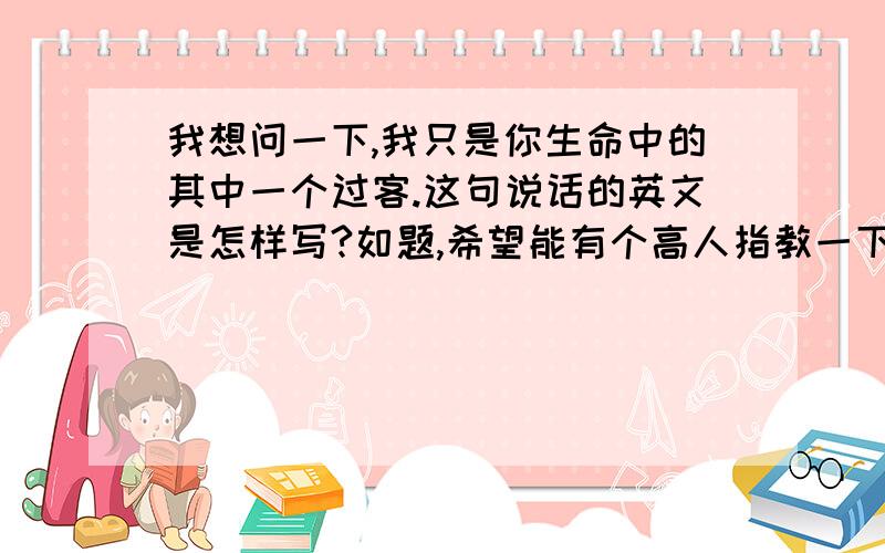 我想问一下,我只是你生命中的其中一个过客.这句说话的英文是怎样写?如题,希望能有个高人指教一下,不要单词合在一起,要连贯的..完整的...