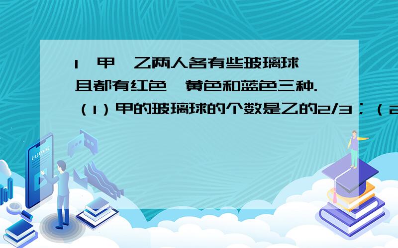 1、甲、乙两人各有些玻璃球,且都有红色、黄色和蓝色三种.（1）甲的玻璃球的个数是乙的2/3；（2）甲的玻璃球中,红色的占1/4,乙的玻璃球中黄色的占1/2；（3）蓝色玻璃球的个数在甲的玻璃