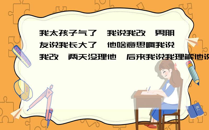 我太孩子气了,我说我改,男朋友说我长大了,他啥意思啊我说我改,两天没理他,后来我说我理解他说的话了,感觉他说的正确,他很高兴,他说我长大了,他啥意思啊我发现他对我比以前更好了.