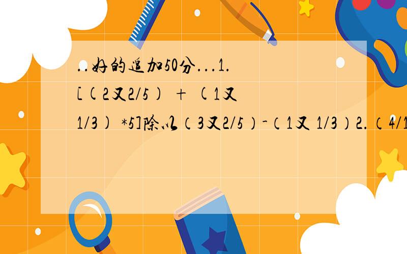 ..好的追加50分...1.[(2又2/5) + (1又1/3) *5]除以（3又2/5）-（1又 1/3）2.（4/1*5）+（4/5*9）+（4/9*13）+（4/13*17）+···（4/77*81）4表示分子77*81表示分母哦3.（1/3）+（1/15）+（1/35）+（1/63）+（1/99）+（1/