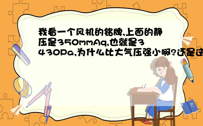 我看一个风机的铭牌,上面的静压是350mmAq,也就是3430Pa,为什么比大气压强小啊?还是这个数值是超过大气压的相对值,绝对值是(0.1MPa+3430Pa)?