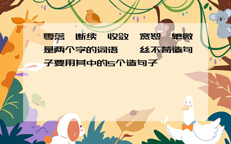 零落、断续、收敛、宽恕、卑微是两个字的词语,一丝不苟造句子要用其中的5个造句子