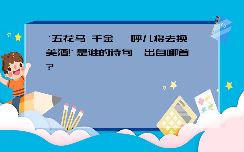 ‘五花马 千金裘 呼儿将去换美酒!’是谁的诗句,出自哪首?