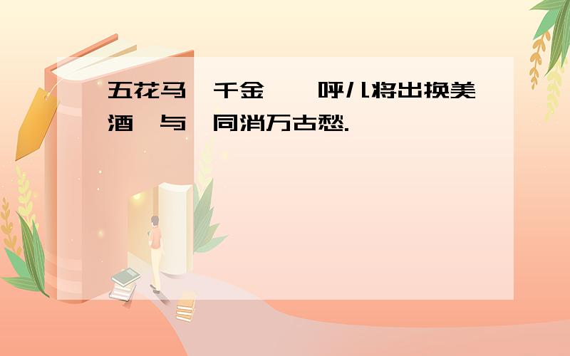 五花马,千金裘,呼儿将出换美酒,与汝同消万古愁.