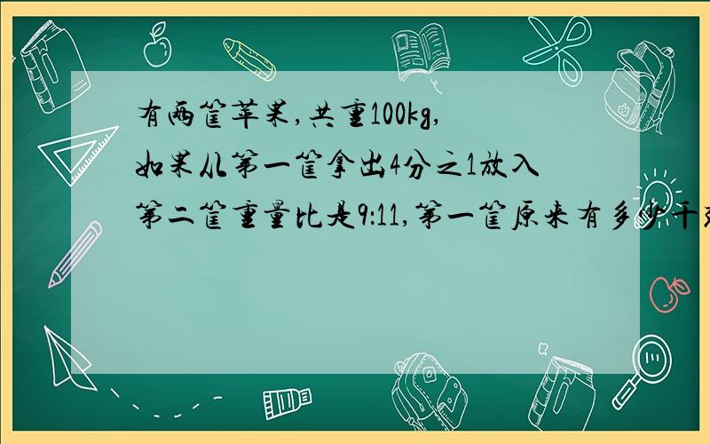 有两筐苹果,共重100kg,如果从第一筐拿出4分之1放入第二筐重量比是9：11,第一筐原来有多少千克苹果?