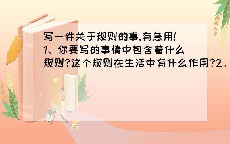 写一件关于规则的事.有急用!1、你要写的事情中包含着什么规则?这个规则在生活中有什么作用?2、你要写的事情是怎样发生的?相关的人都做了些什么?3、你准备怎样把事情如实而有条理的写