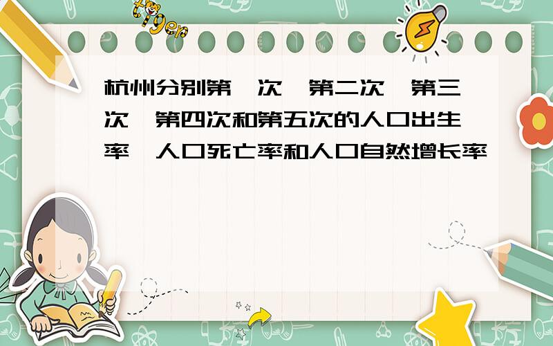 杭州分别第一次,第二次,第三次,第四次和第五次的人口出生率,人口死亡率和人口自然增长率