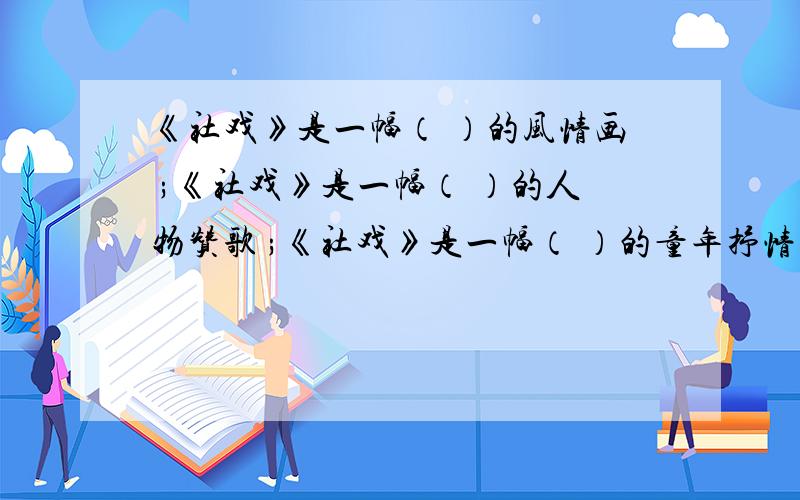 《社戏》是一幅（ ）的风情画 ;《社戏》是一幅（ ）的人物赞歌 ;《社戏》是一幅（ ）的童年抒情诗;《社戏》是一个饱经生活沧桑的人在回忆童年生活时讲的一个美丽的童话；是看倦了都