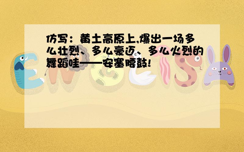 仿写：黄土高原上,爆出一场多么壮烈、多么豪迈、多么火烈的舞蹈哇——安塞腰鼓!