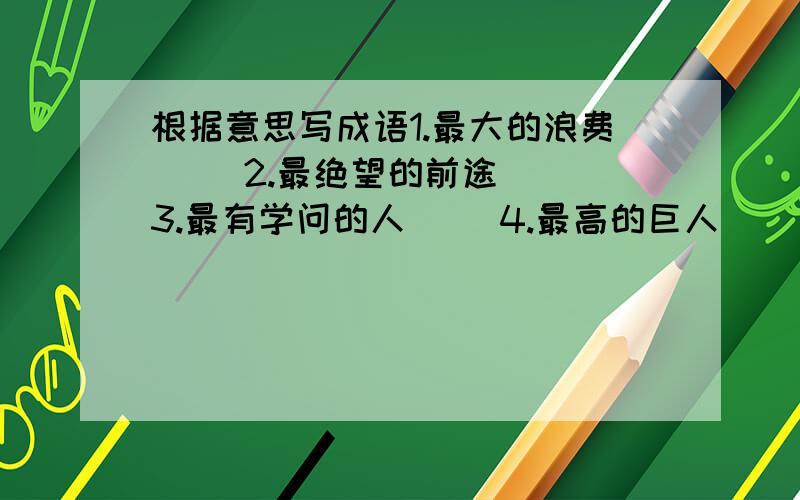 根据意思写成语1.最大的浪费（ ）2.最绝望的前途（ ）3.最有学问的人（ ）4.最高的巨人（ ）