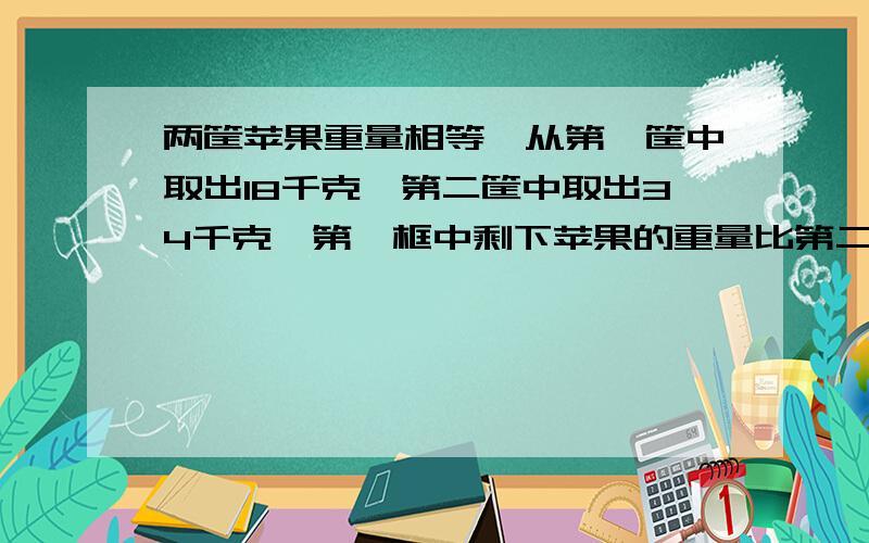 两筐苹果重量相等,从第一筐中取出18千克,第二筐中取出34千克,第一框中剩下苹果的重量比第二筐中剩下的2倍少3千克,两个框中原来各有苹果多少千克?