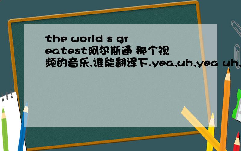 the world s greatest阿尔斯通 那个视频的音乐,谁能翻译下.yea,uh,yea uh,this is the world's greatest,yea uh,this is the world's greatesti am a mountaini am a tall treeoh,i am a swift wingsweeping the countryi am a riverdown in the valley