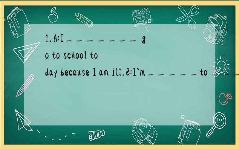 1.A:I_______ go to school today because I am ill.B:I`m_____to _____that.2.My mother is talking___the phone.3.My grandmother liked _______with her friends _______the phone when she was young.4.Canada is the ______ _______country in the world.