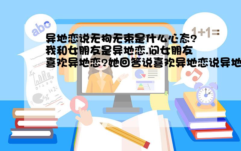 异地恋说无拘无束是什么心态?我和女朋友是异地恋.问女朋友喜欢异地恋?她回答说喜欢异地恋说异地恋无拘无束.这无拘无束是什么心态?