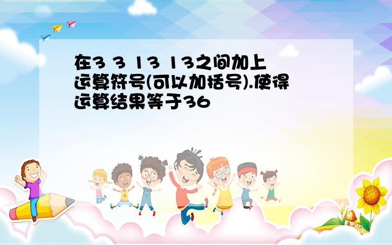 在3 3 13 13之间加上运算符号(可以加括号).使得运算结果等于36