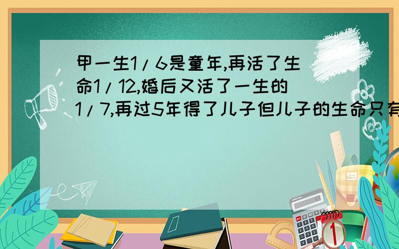 甲一生1/6是童年,再活了生命1/12,婚后又活了一生的1/7,再过5年得了儿子但儿子的生命只有甲的一半,儿子死后,甲又活了4年就死了,甲活了多大?