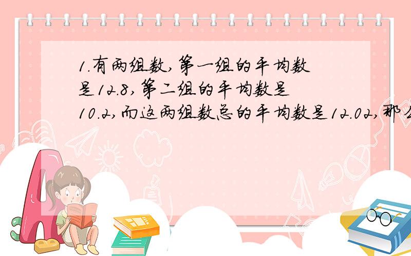 1.有两组数,第一组的平均数是12.8,第二组的平均数是10.2,而这两组数总的平均数是12.02,那么第一组的个数与第二组数的个数比是多少?2.一辆车从甲地开往乙地,如果把车速提高20%,可以比原定时