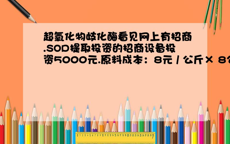 超氧化物歧化酶看见网上有招商.SOD提取投资的招商设备投资5000元.原料成本：8元 / 公斤× 8公斤 =64元 日可提取：8克 × 258元 / 克 = 2064元 添加的药剂成本：70元 / 克× 8克=560元 人工工资：100