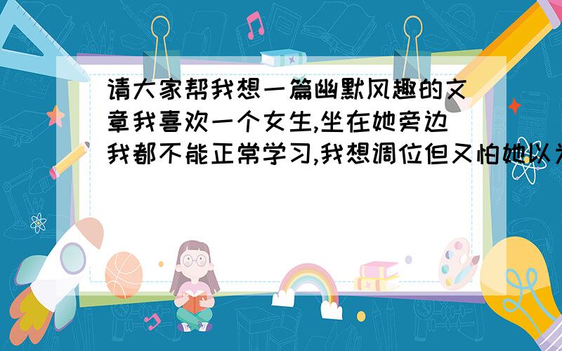 请大家帮我想一篇幽默风趣的文章我喜欢一个女生,坐在她旁边我都不能正常学习,我想调位但又怕她以为我这样做是看不起她产生误会,所以我希望各位能帮我想一篇幽默风趣的文章让我既可