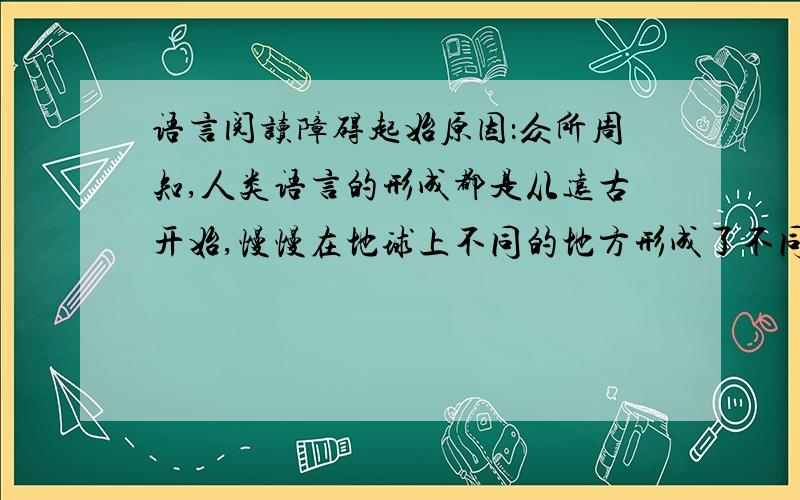 语言阅读障碍起始原因：众所周知,人类语言的形成都是从远古开始,慢慢在地球上不同的地方形成了不同的语言,而且在古代语言是互不相通的,这就很显然提出一个问题,语言是意识的表达,同