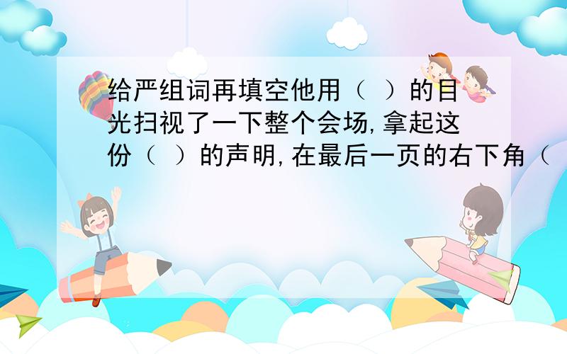 给严组词再填空他用（ ）的目光扫视了一下整个会场,拿起这份（ ）的声明,在最后一页的右下角（ ）地签下了自己的名字.