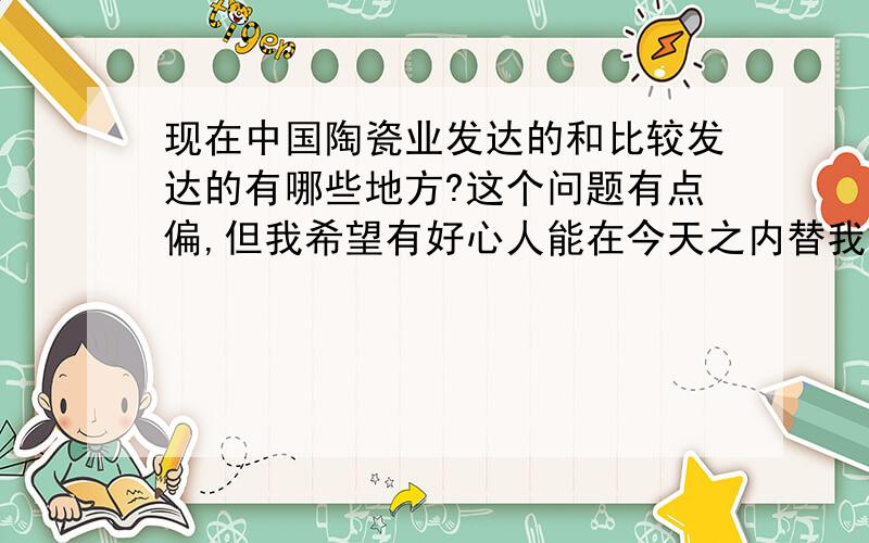 现在中国陶瓷业发达的和比较发达的有哪些地方?这个问题有点偏,但我希望有好心人能在今天之内替我解决,