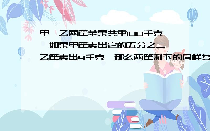 甲、乙两筐苹果共重100千克,如果甲筐卖出它的五分之二,乙筐卖出4千克,那么两筐剩下的同样多.甲筐原来有多少千克?）