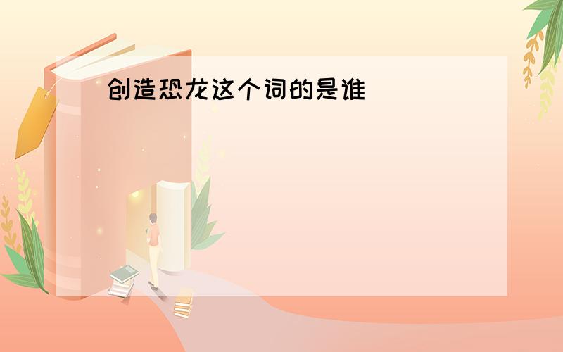 创造恐龙这个词的是谁