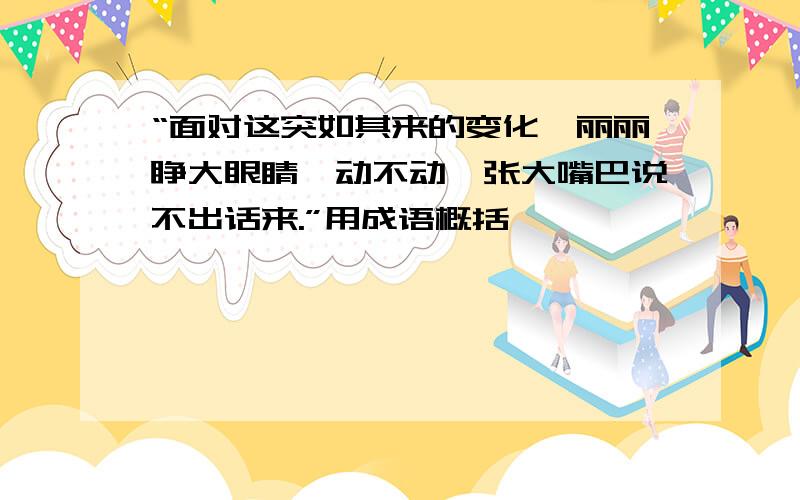 “面对这突如其来的变化,丽丽睁大眼睛一动不动,张大嘴巴说不出话来.”用成语概括