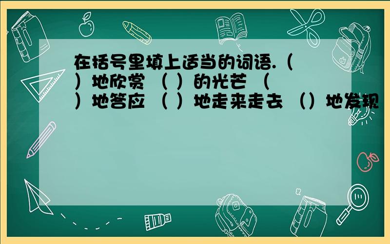 在括号里填上适当的词语.（ ）地欣赏 （ ）的光芒 （ ）地答应 （ ）地走来走去 （）地发现