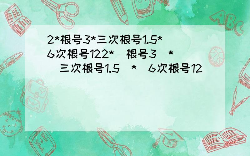 2*根号3*三次根号1.5*6次根号122*（根号3）*（三次根号1.5）*（6次根号12）