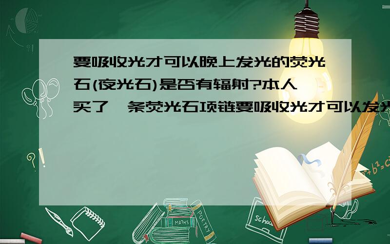 要吸收光才可以晚上发光的荧光石(夜光石)是否有辐射?本人买了一条荧光石项链要吸收光才可以发光,但不知道是否有辐射,如果有的话,会不会很严重,如果没有那么那荧光石是不是一直都可以