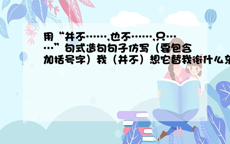 用“并不……,也不……,只……”句式造句句子仿写（要包含加括号字）我（并不）想它替我衔什么东西,（也不）它替我做个什么伴,我（只）想同它同我说说话,但是它却办不到.