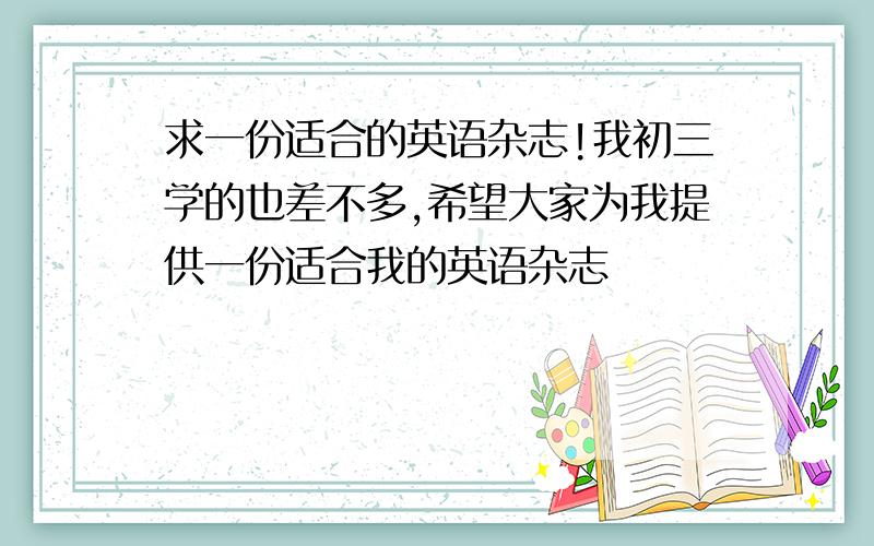 求一份适合的英语杂志!我初三学的也差不多,希望大家为我提供一份适合我的英语杂志