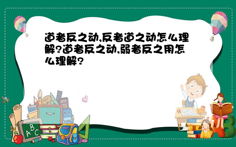 道者反之动,反者道之动怎么理解?道者反之动,弱者反之用怎么理解?