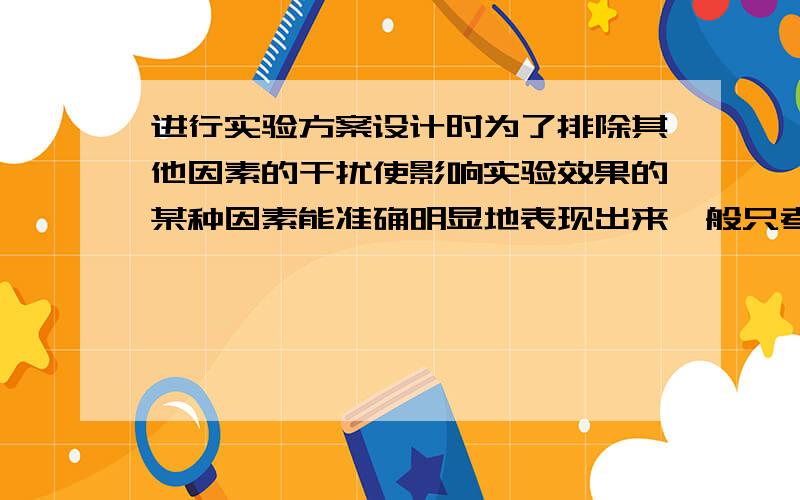 进行实验方案设计时为了排除其他因素的干扰使影响实验效果的某种因素能准确明显地表现出来一般只考虑A.一个变量因素B.两个变量因素C.多个变量因素D.综合因素