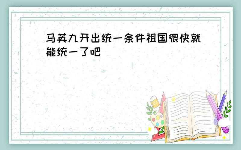 马英九开出统一条件祖国很快就能统一了吧