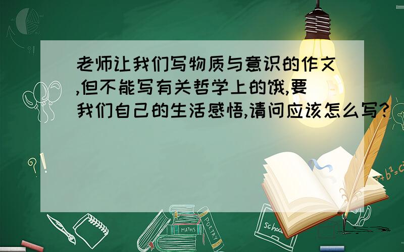 老师让我们写物质与意识的作文,但不能写有关哲学上的饿,要我们自己的生活感悟,请问应该怎么写?