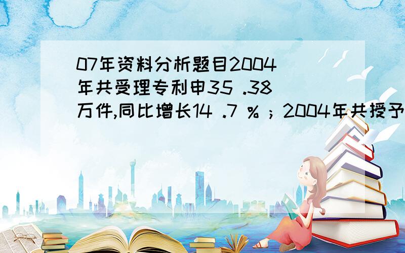 07年资料分析题目2004 年共受理专利申35 .38 万件,同比增长14 .7 % ; 2004年共授予专利19 .02 万件,同比增长 4 .4 % .131 ．与2003 年相比．2004年我国专利的授予比例（授予比例＝专利申请授予量/专利