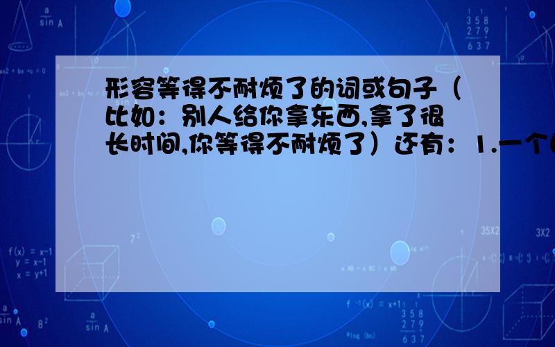 形容等得不耐烦了的词或句子（比如：别人给你拿东西,拿了很长时间,你等得不耐烦了）还有：1.一个自认为很好其实根本不行的方法（词语）2.形容欣赏能力差,目光短浅的词语.3.感到疑惑不