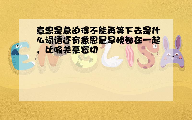 意思是急迫得不能再等下去是什么词语还有意思是早晚都在一起，比喻关系密切