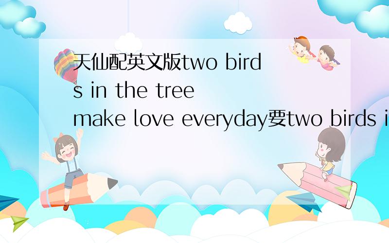 天仙配英文版two birds in the tree make love everyday要two birds in the tree make love everyday这个开头的,别的就别贴了!