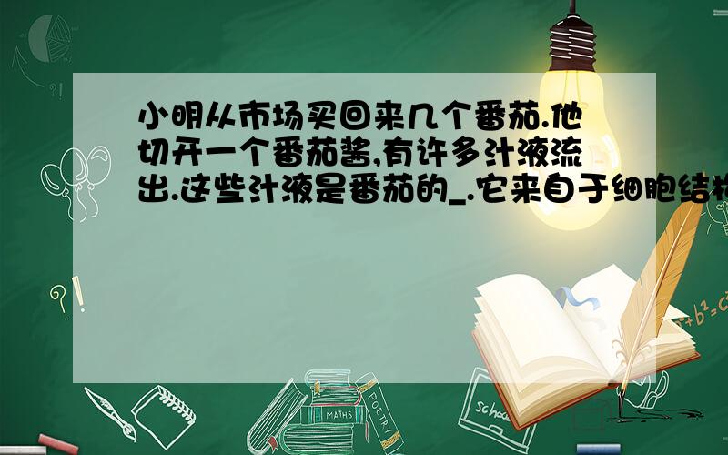 小明从市场买回来几个番茄.他切开一个番茄酱,有许多汁液流出.这些汁液是番茄的_.它来自于细胞结构中的_.么有、