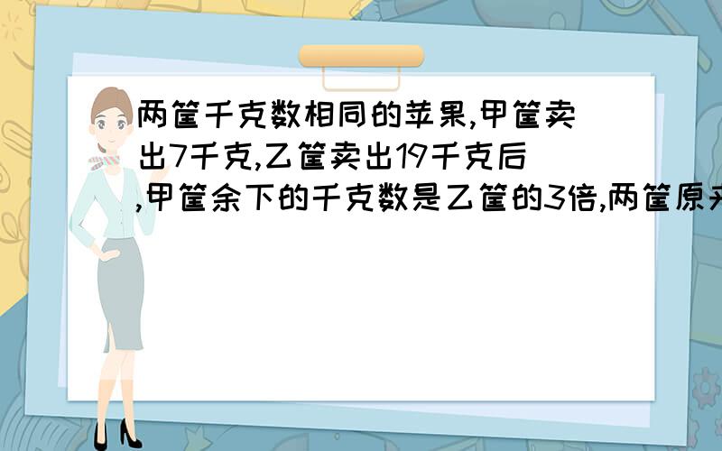 两筐千克数相同的苹果,甲筐卖出7千克,乙筐卖出19千克后,甲筐余下的千克数是乙筐的3倍,两筐原来各有苹果多少千克?