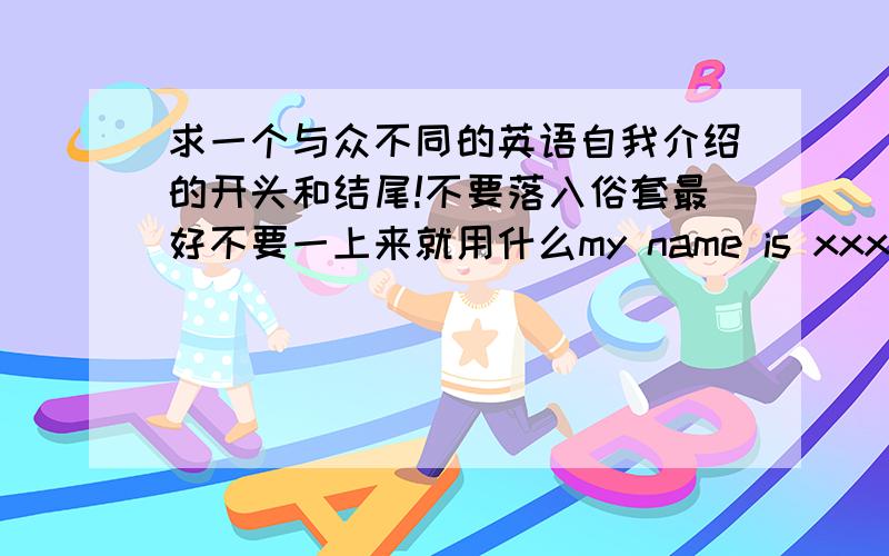 求一个与众不同的英语自我介绍的开头和结尾!不要落入俗套最好不要一上来就用什么my name is xxx的那种