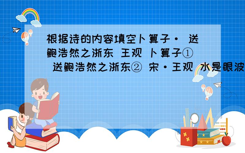 根据诗的内容填空卜算子· 送鲍浩然之浙东 王观 卜算子① 送鲍浩然之浙东② 宋·王观 水是眼波横,山是眉峰聚.欲问行人去那边,眉眼盈盈处.才始送春归,又送君归去.若到江南赶上春,千万和