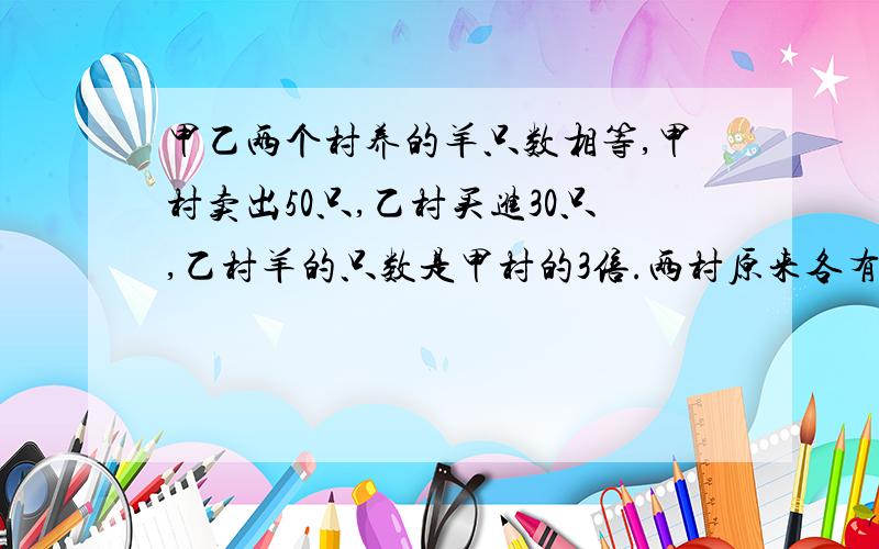 甲乙两个村养的羊只数相等,甲村卖出50只,乙村买进30只,乙村羊的只数是甲村的3倍.两村原来各有多少只?