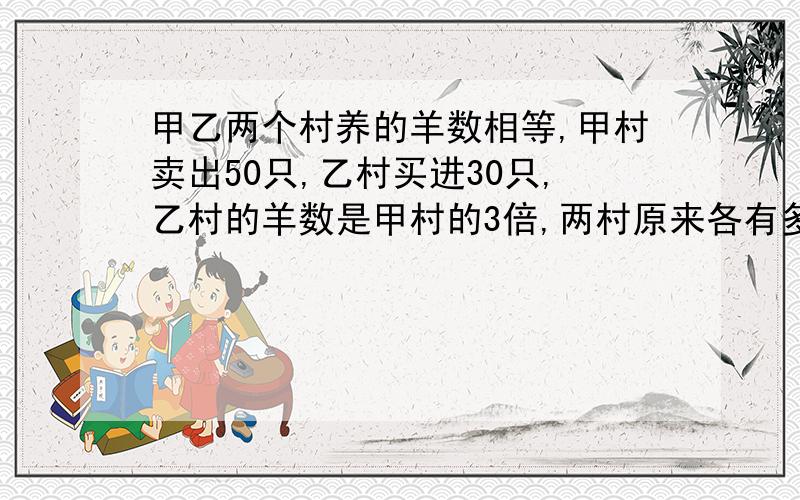 甲乙两个村养的羊数相等,甲村卖出50只,乙村买进30只,乙村的羊数是甲村的3倍,两村原来各有多少?用方程解